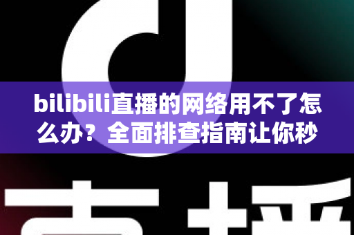 bilibili直播的网络用不了怎么办?全面排查指南让你秒速恢复观看 bilibili直播的网络用不了怎么办?全面排查指南让你秒速恢复观看