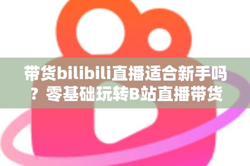 带货bilibili直播适合新手吗？零基础玩转B站直播带货的完整指南与实战建议
