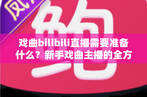戏曲bilibili直播需要准备什么?新手戏曲主播的全方位准备指南 戏曲bilibili直播需要准备什么?新手戏曲主播的全方位准备指南