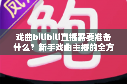戏曲bilibili直播需要准备什么?新手戏曲主播的全方位准备指南 戏曲bilibili直播需要准备什么?新手戏曲主播的全方位准备指南