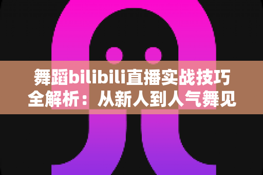 舞蹈bilibili直播实战技巧全解析:从新人到人气舞见的主播进阶指南 舞蹈bilibili直播实战技巧全解析:从新人到人气舞见的主播进阶指南