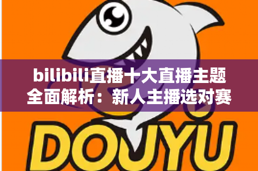 bilibili直播十大直播主题全面解析:新人主播选对赛道快速涨粉的实战指南 bilibili直播十大直播主题全面解析:新人主播选对赛道快速涨粉的实战指南