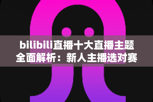 bilibili直播十大直播主题全面解析:新人主播选对赛道快速涨粉的实战指南 bilibili直播十大直播主题全面解析:新人主播选对赛道快速涨粉的实战指南