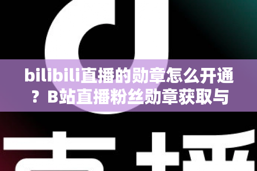 bilibili直播的勋章怎么开通？B站直播粉丝勋章获取与升级全攻略