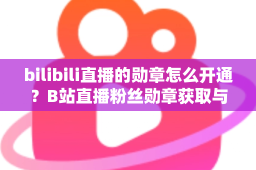 bilibili直播的勋章怎么开通？B站直播粉丝勋章获取与升级全攻略