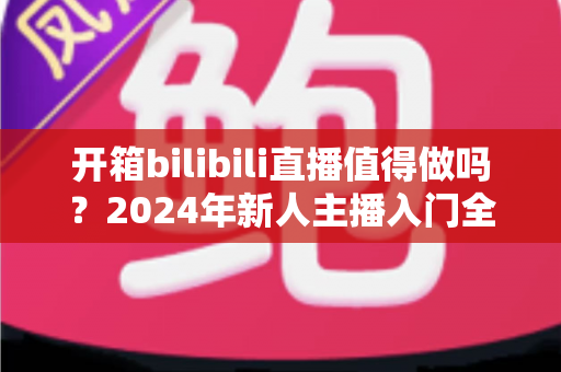 开箱bilibili直播值得做吗？2024年新人主播入门全解析与变现指南