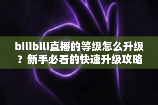bilibili直播的等级怎么升级？新手必看的快速升级攻略与实用指南