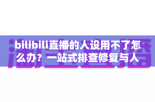 bilibili直播的人设用不了怎么办？一站式排查修复与人设重建实用指南