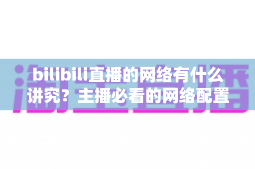 bilibili直播的网络有什么讲究？主播必看的网络配置与优化完全指南