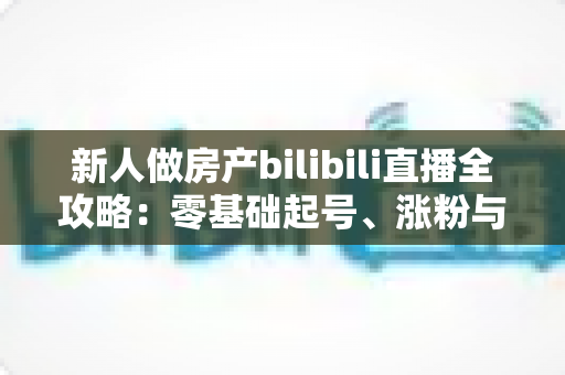 新人做房产bilibili直播全攻略:零基础起号、涨粉与获客的实战指南 新人做房产bilibili直播全攻略:零基础起号、涨粉与获客的实战指南