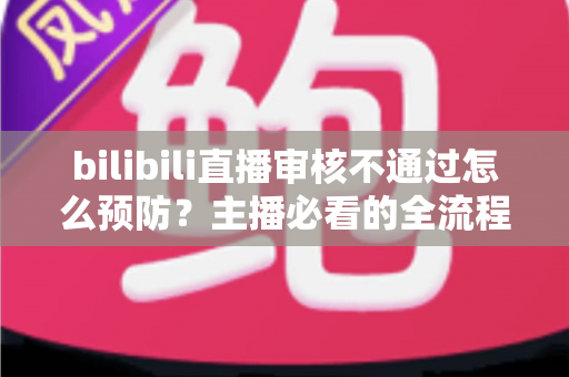 bilibili直播审核不通过怎么预防？主播必看的全流程避坑指南与实用技巧