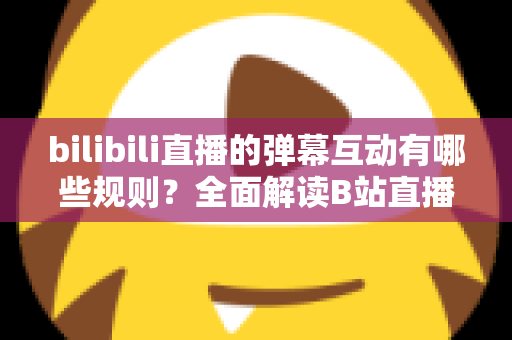 bilibili直播的弹幕互动有哪些规则？全面解读B站直播间弹幕礼仪、禁忌与玩法指南