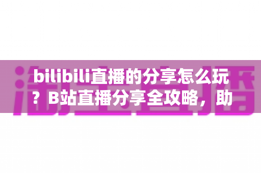 bilibili直播的分享怎么玩?B站直播分享全攻略,助你快速涨粉引流 bilibili直播的分享怎么玩?B站直播分享全攻略,助你快速涨粉引流