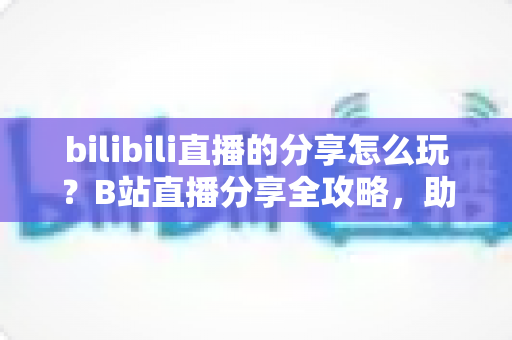 bilibili直播的分享怎么玩？B站直播分享全攻略，助你快速涨粉引流