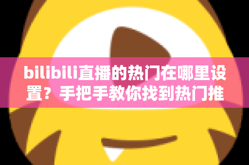 bilibili直播的热门在哪里设置?手把手教你找到热门推荐设置入口与上热门技巧 bilibili直播的热门在哪里设置?手把手教你找到热门推荐设置入口与上热门技巧
