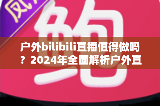 户外bilibili直播值得做吗?2024年全面解析户外直播的机遇、挑战与变现之道 户外bilibili直播值得做吗?2024年全面解析户外直播的机遇、挑战与变现之道