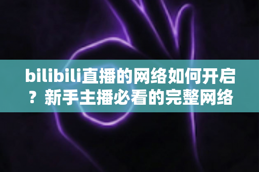 bilibili直播的网络如何开启?新手主播必看的完整网络设置与开播指南 bilibili直播的网络如何开启?新手主播必看的完整网络设置与开播指南