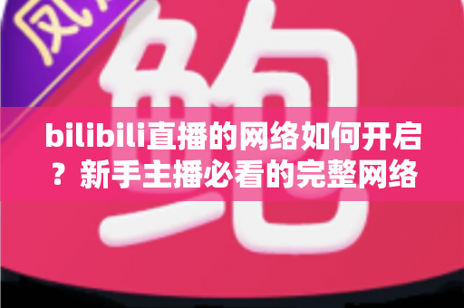 bilibili直播的网络如何开启?新手主播必看的完整网络设置与开播指南 bilibili直播的网络如何开启?新手主播必看的完整网络设置与开播指南