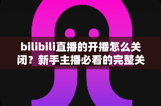 bilibili直播的开播怎么关闭？新手主播必看的完整关闭直播教程与实用避坑指南