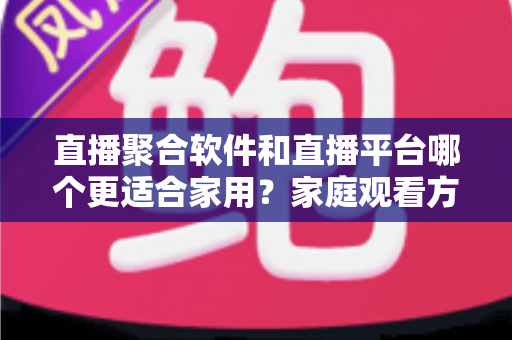 直播聚合软件和直播平台哪个更适合家用？家庭观看方案全面对比与实用选购指南