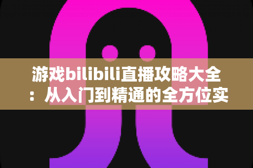 游戏bilibili直播攻略大全：从入门到精通的全方位实战手册