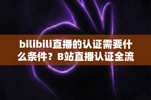 bilibili直播的认证需要什么条件？B站直播认证全流程详解与实用指南