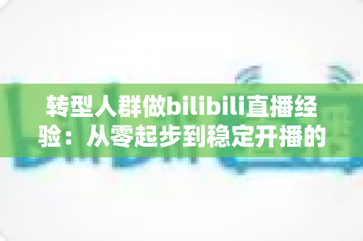 转型人群做bilibili直播经验：从零起步到稳定开播的实战指南