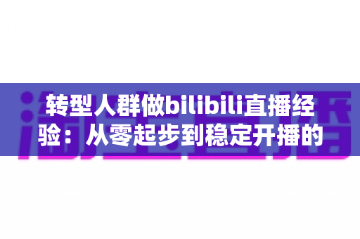 转型人群做bilibili直播经验：从零起步到稳定开播的实战指南