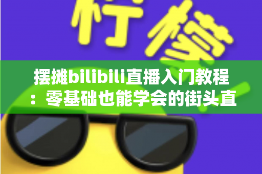 摆摊bilibili直播入门教程：零基础也能学会的街头直播实战指南