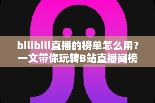 bilibili直播的榜单怎么用?一文带你玩转B站直播间榜单功能与上榜攻略 bilibili直播的榜单怎么用?一文带你玩转B站直播间榜单功能与上榜攻略