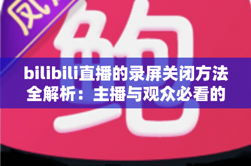bilibili直播的录屏关闭方法全解析：主播与观众必看的超实用操作指南
