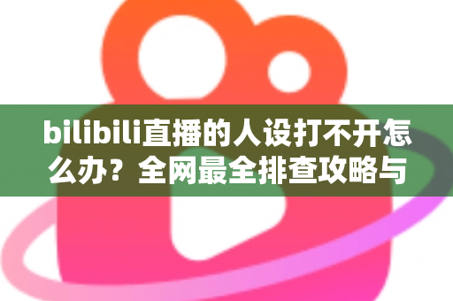 bilibili直播的人设打不开怎么办？全网最全排查攻略与高效解决方法一学就会