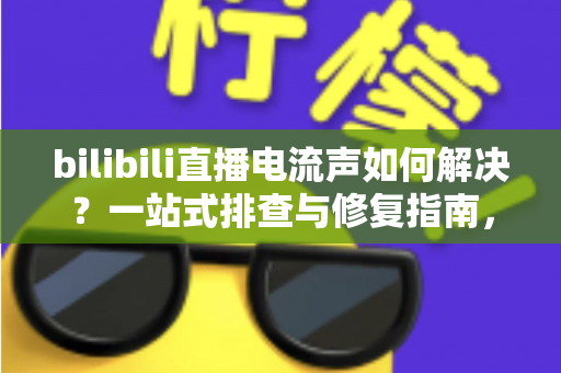 bilibili直播电流声如何解决？一站式排查与修复指南，让直播间音质瞬间提升