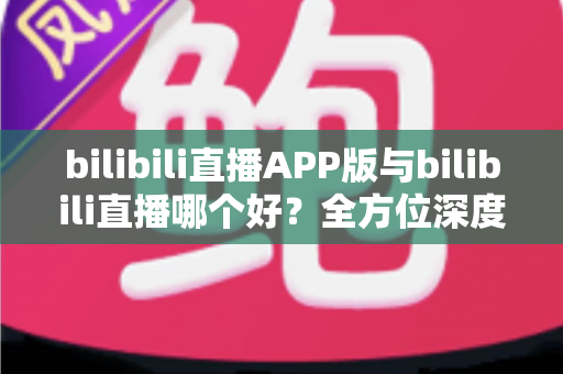 bilibili直播APP版与bilibili直播哪个好？全方位深度对比分析与最全选择指南