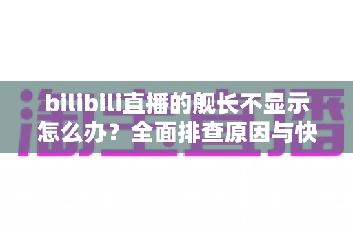 bilibili直播的舰长不显示怎么办？全面排查原因与快速解决方案指南