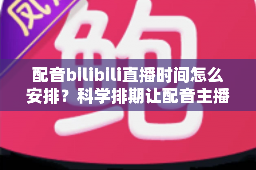 配音bilibili直播时间怎么安排？科学排期让配音主播流量翻倍的实用指南