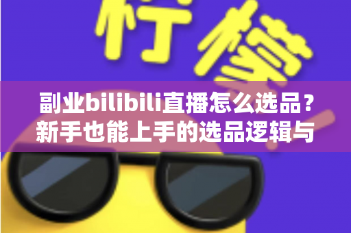 副业bilibili直播怎么选品？新手也能上手的选品逻辑与实战策略全解析