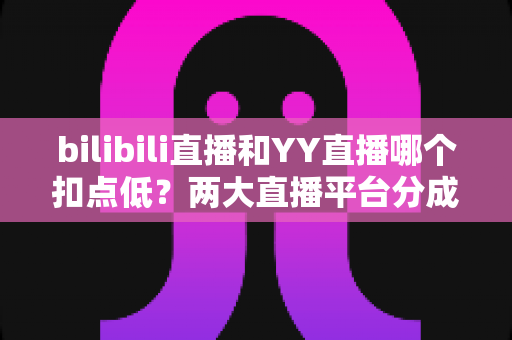 bilibili直播和YY直播哪个扣点低？两大直播平台分成比例全面对比，主播选平台涨收入必看指南