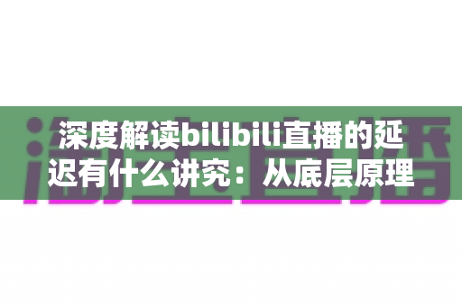 深度解读bilibili直播的延迟有什么讲究：从底层原理到分场景优化策略的完整指南