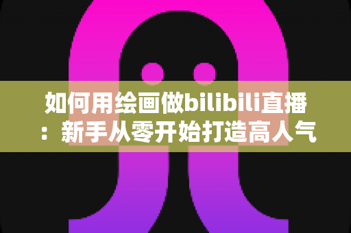 如何用绘画做bilibili直播：新手从零开始打造高人气绘画直播间的完整指南