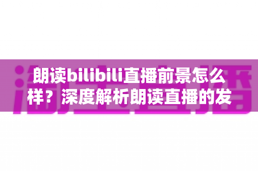 朗读bilibili直播前景怎么样?深度解析朗读直播的发展潜力、变现路径与入局指南 朗读bilibili直播前景怎么样?深度解析朗读直播的发展潜力、变现路径与入局指南