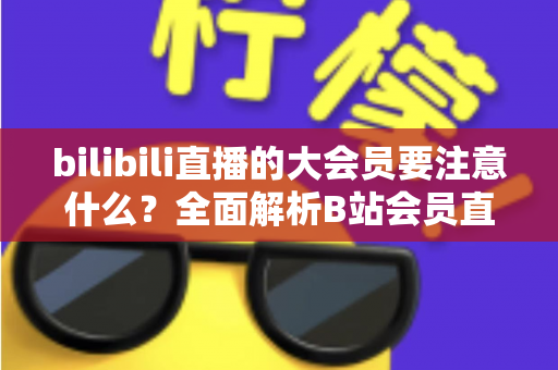 bilibili直播的大会员要注意什么？全面解析B站会员直播权益与避坑指南