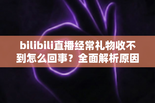 bilibili直播经常礼物收不到怎么回事？全面解析原因与实用解决方案