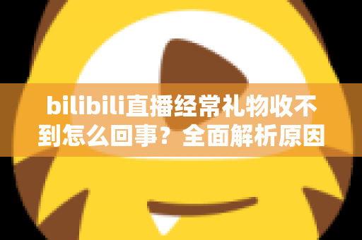 bilibili直播经常礼物收不到怎么回事？全面解析原因与实用解决方案