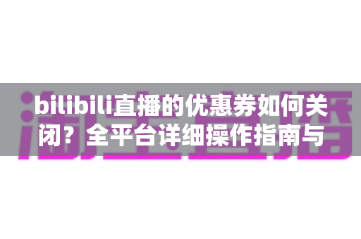bilibili直播的优惠券如何关闭？全平台详细操作指南与实用技巧