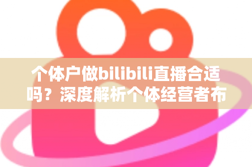个体户做bilibili直播合适吗?深度解析个体经营者布局B站直播的机遇、挑战与实操指南 个体户做bilibili直播合适吗?深度解析个体经营者布局B站直播的机遇、挑战与实操指南