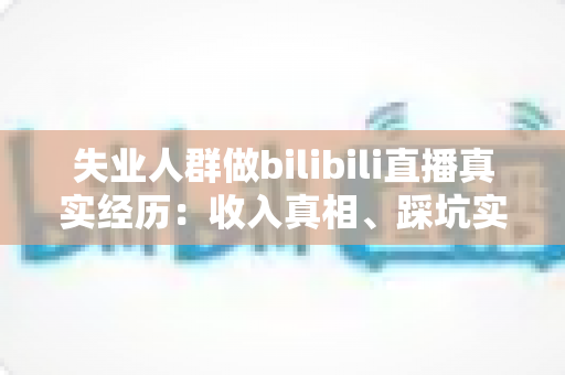 失业人群做bilibili直播真实经历：收入真相、踩坑实录与转机全解析