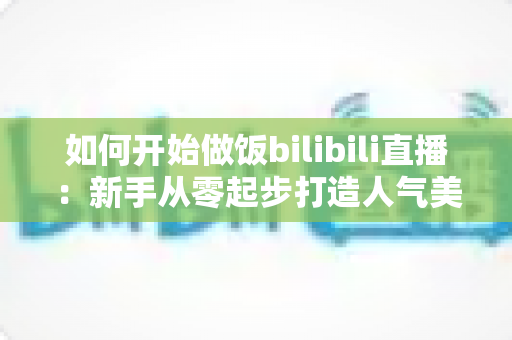 如何开始做饭bilibili直播：新手从零起步打造人气美食直播间的全攻略