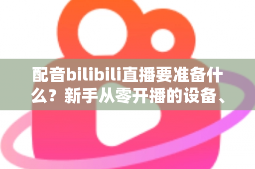 配音bilibili直播要准备什么？新手从零开播的设备、软件与内容全攻略