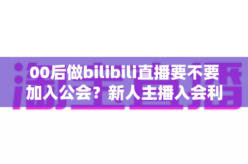 00后做bilibili直播要不要加入公会?新人主播入会利弊全解析与避坑指南 00后做bilibili直播要不要加入公会?新人主播入会利弊全解析与避坑指南